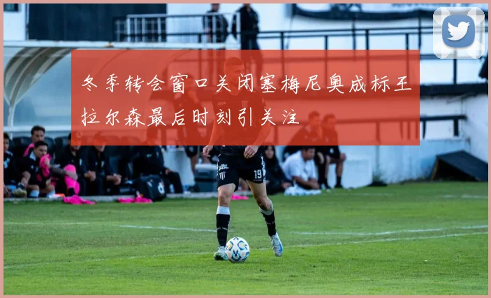 冬季转会窗口关闭塞梅尼奥成标王拉尔森最后时刻引关注