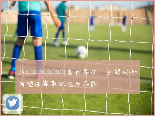 从ohohohohoh看世界杯：主题曲如何塑造赛事记忆与品牌