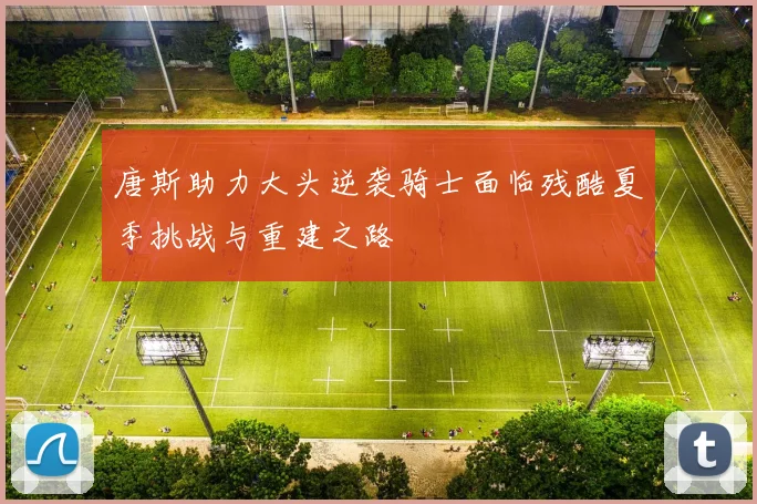 唐斯助力大头逆袭骑士面临残酷夏季挑战与重建之路